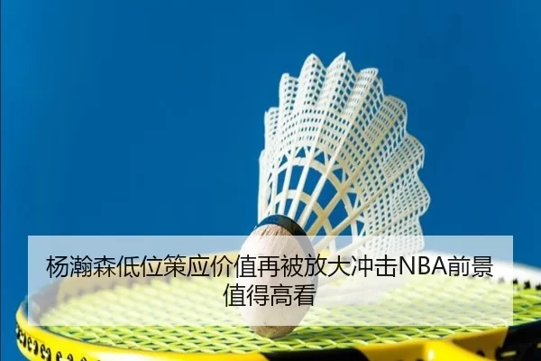 杨瀚森低位策应价值再被放大冲击NBA前景值得高看