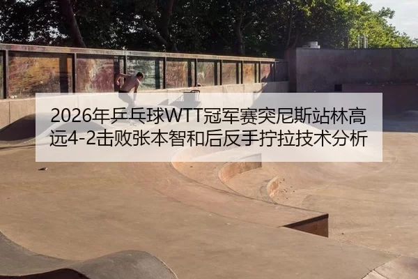 2026年乒乓球WTT冠军赛突尼斯站林高远4-2击败张本智和后反手拧拉技术分析